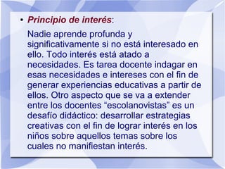 ● Principio de interés:
Nadie aprende profunda y
significativamente si no está interesado en
ello. Todo interés está atado a
necesidades. Es tarea docente indagar en
esas necesidades e intereses con el fin de
generar experiencias educativas a partir de
ellos. Otro aspecto que se va a extender
entre los docentes “escolanovistas” es un
desafío didáctico: desarrollar estrategias
creativas con el fin de lograr interés en los
niños sobre aquellos temas sobre los
cuales no manifiestan interés.
 