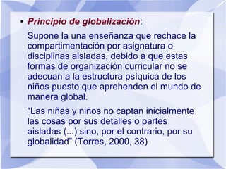● Principio de globalización:
Supone la una enseñanza que rechace la
compartimentación por asignatura o
disciplinas aisladas, debido a que estas
formas de organización curricular no se
adecuan a la estructura psíquica de los
niños puesto que aprehenden el mundo de
manera global.
“Las niñas y niños no captan inicialmente
las cosas por sus detalles o partes
aisladas (...) sino, por el contrario, por su
globalidad” (Torres, 2000, 38)
 