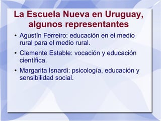 La Escuela Nueva en Uruguay,
algunos representantes
● Agustín Ferreiro: educación en el medio
rural para el medio rural.
● Clemente Estable: vocación y educación
científica.
● Margarita Isnardi: psicología, educación y
sensibilidad social.
 