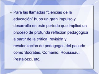 ● Para las llamadas “ciencias de la
educación” hubo un gran impulso y
desarrollo en este período que implicó un
proceso de profunda reflexión pedagógica
a partir de la crítica, revisión y
revalorización de pedagogos del pasado
como Sócrates, Comenio, Rousseau,
Pestalozzi, etc.
 