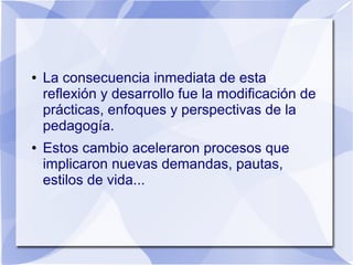 ● La consecuencia inmediata de esta
reflexión y desarrollo fue la modificación de
prácticas, enfoques y perspectivas de la
pedagogía.
● Estos cambio aceleraron procesos que
implicaron nuevas demandas, pautas,
estilos de vida...
 