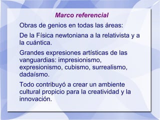 Marco referencial
Obras de genios en todas las áreas:
De la Física newtoniana a la relativista y a
la cuántica.
Grandes expresiones artísticas de las
vanguardias: impresionismo,
expresionismo, cubismo, surrealismo,
dadaísmo.
Todo contribuyó a crear un ambiente
cultural propicio para la creatividad y la
innovación.
 