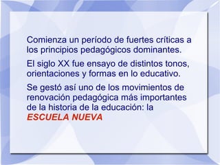 Comienza un período de fuertes críticas a
los principios pedagógicos dominantes.
El siglo XX fue ensayo de distintos tonos,
orientaciones y formas en lo educativo.
Se gestó así uno de los movimientos de
renovación pedagógica más importantes
de la historia de la educación: la
ESCUELA NUEVA
 