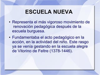 ESCUELA NUEVA
● Representa el más vigoroso movimiento de
renovación pedagógica después de la
escuela burguesa.
● Fundamentaba el acto pedagógico en la
acción, en la actividad del niño. Este rasgo
ya se venía gestando en la escuela alegre
de Vitorino de Feltre (1378-1446).
 