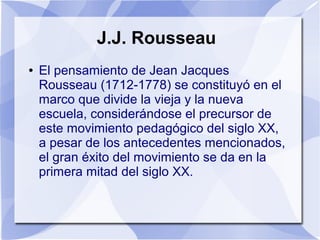 J.J. Rousseau
● El pensamiento de Jean Jacques
Rousseau (1712-1778) se constituyó en el
marco que divide la vieja y la nueva
escuela, considerándose el precursor de
este movimiento pedagógico del siglo XX,
a pesar de los antecedentes mencionados,
el gran éxito del movimiento se da en la
primera mitad del siglo XX.
 