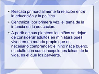● Rescata primordialmente la relación entre
la educación y la política.
● Centraliza, por primera vez, el tema de la
infancia en la educación.
● A partir de sus planteos los niños se dejan
de considerar adultos en miniatura pues
viven en un mundo propio que es
necesario comprender; el niño nace bueno,
el adulto con sus concepciones falsas de la
vida, es el que los pervierte.
 