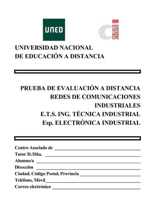 UNIVERSIDAD NACIONAL
DE EDUCACIÓN A DISTANCIA
PRUEBA DE EVALUACIÓN A DISTANCIA
REDES DE COMUNICACIONES
INDUSTRIALES
E.T.S. ING. TÉCNICA INDUSTRIAL
Esp. ELECTRÓNICA INDUSTRIAL
Centro Asociado de ______________________________________
Tutor D./Dña. __________________________________________
Alumno/a ______________________________________________
Dirección ______________________________________________
Ciudad, Código Postal, Provincia___________________________
Teléfono, Móvil__________________________________________
Correo electrónico _______________________________________
 