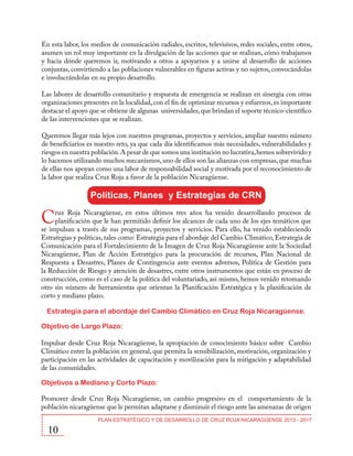 En esta labor, los medios de comunicación radiales, escritos, televisivos, redes sociales, entre otros,
asumen un rol muy importante en la divulgación de las acciones que se realizan, cómo trabajamos
y hacia dónde queremos ir, motivando a otros a apoyarnos y a unirse al desarrollo de acciones
conjuntas, convirtiendo a las poblaciones vulnerables en figuras activas y no sujetos, convocándolas
e involucrándolas en su propio desarrollo.
Las labores de desarrollo comunitario y respuesta de emergencia se realizan en sinergia con otras
organizaciones presentes en la localidad, con el fin de optimizar recursos y esfuerzos, es importante
destacar el apoyo que se obtiene de algunas universidades, que brindan el soporte técnico-científico
de las intervenciones que se realizan.
Queremos llegar más lejos con nuestros programas, proyectos y servicios, ampliar nuestro número
de beneficiarios es nuestro reto, ya que cada día identificamos más necesidades, vulnerabilidades y
riesgos en nuestra población. A pesar de que somos una institución no lucrativa, hemos sobrevivido y
lo hacemos utilizando muchos mecanismos, uno de ellos son las alianzas con empresas, que muchas
de ellas nos apoyan como una labor de responsabilidad social y motivada por el reconocimiento de
la labor que realiza Cruz Roja a favor de la población Nicaragüense.

Políticas, Planes y Estrategias de CRN

C

ruz Roja Nicaragüense, en estos últimos tres años ha venido desarrollando procesos de
planificación que le han permitido definir los alcances de cada uno de los ejes temáticos que
se impulsan a través de sus programas, proyectos y servicios. Para ello, ha venido estableciendo
Estrategias y políticas, tales como: Estrategia para el abordaje del Cambio Climático, Estrategia de
Comunicación para el Fortalecimiento de la Imagen de Cruz Roja Nicaragüense ante la Sociedad
Nicaragüense, Plan de Acción Estratégico para la procuración de recursos, Plan Nacional de
Respuesta a Desastres, Planes de Contingencia ante eventos adversos, Política de Gestión para
la Reducción de Riesgo y atención de desastres, entre otros instrumentos que están en proceso de
construcción, como es el caso de la política del voluntariado, así mismo, hemos venido retomando
otro sin número de herramientas que orientan la Planificación Estratégica y la planificación de
corto y mediano plazo.
Estrategia para el abordaje del Cambio Climático en Cruz Roja Nicaragüense.
Objetivo de Largo Plazo:
Impulsar desde Cruz Roja Nicaragüense, la apropiación de conocimiento básico sobre Cambio
Climático entre la población en general, que permita la sensibilización, motivación, organización y
participación en las actividades de capacitación y movilización para la mitigación y adaptabilidad
de las comunidades.
Objetivos a Mediano y Corto Plazo:
Promover desde Cruz Roja Nicaragüense, un cambio progresivo en el comportamiento de la
población nicaragüense que le permitan adaptarse y disminuir el riesgo ante las amenazas de origen

10

PLAN ESTRATÉGICO Y DE DESARROLLO DE CRUZ ROJA NICARAGÜENSE 2013 - 2017

 