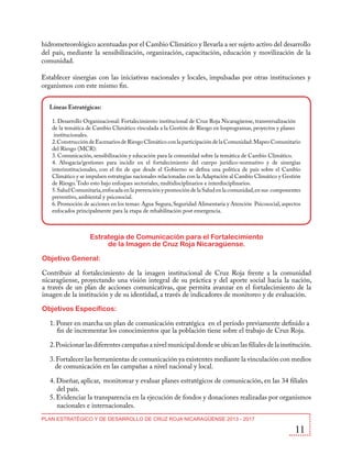 hidrometeorológico acentuadas por el Cambio Climático y llevarla a ser sujeto activo del desarrollo
del país, mediante la sensibilización, organización, capacitación, educación y movilización de la
comunidad.
Establecer sinergias con las iniciativas nacionales y locales, impulsadas por otras instituciones y
organismos con este mismo fin.
Líneas Estratégicas:
1. Desarrollo Organizacional: Fortalecimiento institucional de Cruz Roja Nicaragüense, transversalización
de la temática de Cambio Climático vinculada a la Gestión de Riesgo en losprogramas, proyectos y planes
institucionales.
2. Construcción de Escenarios de Riesgo Climático con la participación de la Comunidad: Mapeo Comunitario
del Riesgo (MCR):
3. Comunicación, sensibilización y educación para la comunidad sobre la temática de Cambio Climático.
4. Abogacía/gestiones para incidir en el fortalecimiento del cuerpo jurídico-normativo y de sinergias
interinstitucionales, con el fin de que desde el Gobierno se defina una política de país sobre el Cambio
Climático y se impulsen estrategias nacionales relacionadas con la Adaptación al Cambio Climático y Gestión
de Riesgo. Todo esto bajo enfoques sectoriales, multidisciplinarios e interdisciplinarios.
5. Salud Comunitaria, enfocada en la prevención y promoción de la Salud en la comunidad, en sus componentes
preventivo, ambiental y psicosocial.
6. Promoción de acciones en los temas: Agua Segura, Seguridad Alimentaria y Atención Psicosocial, aspectos
enfocados principalmente para la etapa de rehabilitación post emergencia.

Estrategia de Comunicación para el Fortalecimiento
de la Imagen de Cruz Roja Nicaragüense.
Objetivo General:
Contribuir al fortalecimiento de la imagen institucional de Cruz Roja frente a la comunidad
nicaragüense, proyectando una visión integral de su práctica y del aporte social hacia la nación,
a través de un plan de acciones comunicativas, que permita avanzar en el fortalecimiento de la
imagen de la institución y de su identidad, a través de indicadores de monitoreo y de evaluación.
Objetivos Específicos:
1. Poner en marcha un plan de comunicación estratégica en el período previamente definido a
fin de incrementar los conocimientos que la población tiene sobre el trabajo de Cruz Roja.
2. Posicionar las diferentes campañas a nivel municipal donde se ubican las filiales de la institución.
3. Fortalecer las herramientas de comunicación ya existentes mediante la vinculación con medios
de comunicación en las campañas a nivel nacional y local.
4. Diseñar, aplicar, monitorear y evaluar planes estratégicos de comunicación, en las 34 filiales
del país.
5. Evidenciar la transparencia en la ejecución de fondos y donaciones realizadas por organismos
nacionales e internacionales.
PLAN ESTRATÉGICO Y DE DESARROLLO DE CRUZ ROJA NICARAGÜENSE 2013 - 2017

11

 