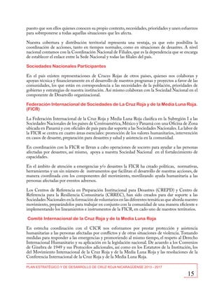 puesto que son ellos quienes conocen su propio contexto, necesidades, prioridades y unen esfuerzos
para sobreponerse a todas aquellas situaciones que les afecta.
Nuestra cobertura y distribución territorial representa una ventaja, ya que esto posibilita la
coordinación de acciones, tanto en tiempos normales, como en situaciones de desastres. A nivel
nacional contamos con la Coordinación Nacional de Filiales, que es la dependencia que se encarga
de establecer el enlace entre la Sede Nacional y todas las filiales del país.
Sociedades Nacionales Participantes
En el país existen representaciones de Cruces Rojas de otros países, quienes nos colaboran y
apoyan técnica y financieramente en el desarrollo de nuestros programas y proyectos a favor de las
comunidades, los que están en correspondencia a las necesidades de la población, prioridades de
gobierno y estrategias de nuestra institución. Así mismo colaboran con la Sociedad Nacional en el
componente de Desarrollo organizacional.
Federación Internacional de Sociedades de La Cruz Roja y de la Media Luna Roja.
(FICR)
La Federación Internacional de la Cruz Roja y Media Luna Roja clasifica en la Subregión I a las
Sociedades Nacionales de los países de Centroamérica, México y Panamá con una Oficina de Zona
ubicada en Panamá y con oficiales de país para dar soporte a las Sociedades Nacionales. La labor de
la FICR se centra en cuatro áreas esenciales: promoción de los valores humanitarios, intervención
en casos de desastre, preparación para desastres y salud y asistencia en la comunidad.
En coordinación con la FICR se llevan a cabo operaciones de socorro para ayudar a las personas
afectadas por desastres, así mismo, apoya a nuestra Sociedad Nacional en el fortalecimiento de
capacidades.
En el ámbito de atención a emergencias y/o desastres la FICR ha creado políticas, normativas,
herramientas y un sin número de instrumentos que facilitan el desarrollo de nuestras acciones, de
manera coordinada con los componentes del movimiento, movilizando ayuda humanitaria a las
personas afectadas por eventos adversos.
Los Centros de Referencia en Preparación Institucional para Desastres (CREPD) y Centro de
Referencia para la Resiliencia Comunitaria (CRREC), han sido creados para dar soporte a las
Sociedades Nacionales en la formación de voluntarios en las diferentes temáticas que aborda nuestro
movimiento, preparándolos para trabajar en conjunto con la comunidad de una manera eficiente e
implementando los lineamientos e instrumentos de la FICR, en cado uno de nuestros territorios.
Comité Internacional de la Cruz Roja y de la Media Luna Roja
En estrecha coordinación con el CICR nos esforzamos por prestar protección y asistencia
humanitarias a las personas afectadas por conflictos y de otras situaciones de violencia. Tomando
medidas para responder a las emergencias y promoviendo al mismo tiempo, el respeto al Derecho
Internacional Humanitario y su aplicación en la legislación nacional. De acuerdo a los Convenios
de Ginebra de 1949 y sus Protocolos adicionales, así como en los Estatutos de la Institución, los
del Movimiento Internacional de la Cruz Roja y de la Media Luna Roja y las resoluciones de la
Conferencia Internacional de la Cruz Roja y de la Media Luna Roja.
PLAN ESTRATÉGICO Y DE DESARROLLO DE CRUZ ROJA NICARAGÜENSE 2013 - 2017

15

 