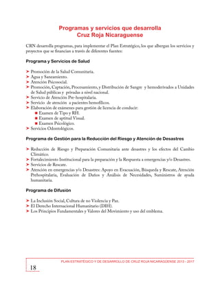 Programas y servicios que desarrolla
Cruz Roja Nicaraguense
CRN desarrolla programas, para implementar el Plan Estratégico, los que albergan los servicios y
proyectos que se financian a través de diferentes fuentes:
Programa y Servicios de Salud
Promoción de la Salud Comunitaria.
Agua y Saneamiento.
Atención Psicosocial.
Promoción, Captación, Procesamiento, y Distribución de Sangre y hemoderivados a Unidades
de Salud públicas y privadas a nivel nacional.
Servicio de Atención Pre-hospitalaria.
Servicio de atención a pacientes hemofílicos.
Elaboración de exámenes para gestión de licencia de conducir:
Examen de Tipo y RH.
Examen de aptitud Visual.
Examen Psicológico.
Servicios Odontológicos.
Programa de Gestión para la Reducción del Riesgo y Atención de Desastres
Reducción de Riesgo y Preparación Comunitaria ante desastres y los efectos del Cambio
Climático.
Fortalecimiento Institucional para la preparación y la Respuesta a emergencias y/o Desastres.
Servicios de Rescate.
Atención en emergencias y/o Desastres: Apoyo en Evacuación, Búsqueda y Rescate, Atención
Prehospitalaria, Evaluación de Daños y Análisis de Necesidades, Suministros de ayuda
humanitaria.
Programa de Difusión
La Inclusión Social, Cultura de no Violencia y Paz.
El Derecho Internacional Humanitario (DIH).
Los Principios Fundamentales y Valores del Movimiento y uso del emblema.

18

PLAN ESTRATÉGICO Y DE DESARROLLO DE CRUZ ROJA NICARAGÜENSE 2013 - 2017

 