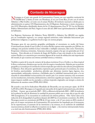 Contexto de Nicaragua

N

icaragua es el país más grande de Centroamérica. Cuenta con una superficie territorial de
130,000 kms² y limita al norte con Honduras, al sur con Costa Rica, al este con el océano
Atlántico o Mar Caribe y al oeste con el océano Pacifico. El territorio nacional se divide para su
administración en quince (15) Departamentos, dos (2) Regiones Autónomas y ciento cincuenta y
tres (153) Municipios, distribuidos dentro de los 15 departamentos, (Ley N° 59. Ley de División
Política Administrativa del País). Según el censo del año 2005 tiene aproximadamente 6, 000,000
de habitantes.
Las Regiones Autónomas del Atlántico Norte (RAAN) y Atlántico Sur (RAAS) son regidas
por un coordinador regional y un consejo regional autónomo; están habitadas básicamente por
poblaciones indígenas y su gobierno local se rige con normas propias.
Nicaragua goza de una posición geográfica privilegiada, al encontrarse en medio del Istmo
Centroamericano, donde el mar Caribe y el océano Pacifico apenas están separados por 220 km, sin
embargo, esta posición también la hace vulnerable a múltiples amenazas, tales como: Terremotos,
Erupciones volcánicas, tormentas, huracanes, tsunamis, sequías y las que son generadas por el ser
humano. Está ubicada en el cinturón de fuego del Pacífico, el que está situado en las costas del
océano Pacífico y se caracteriza por concentrar algunas de las zonas de subducción más importantes
del mundo, lo que ocasiona una intensa actividad sísmica y volcánica.
También es parte de la zona de contacto de las placas tectónicas Coco y Caribe y su clima tropical
lo lleva a variaciones climáticas que van de ciclos de sequía a inundaciones. Además, por su posición
geográfica, es cruzada por el corredor de ciclones tropicales que todos los años afectan principalmente
el Atlántico. Esta ubicación agroclimática representa gran potencial para el ecosistema, las zonas
de biosfera, oportunidades productivas, pluviales que alimentan nuestros lagos, lagunas, ríos,
oportunidades ambientales, turísticas y facilidades para la viabilidad internacional, pero a la vez
exacerba la vulnerabilidad socioeconómica de nuestro país. Los eventos extremos más recurrentes
son las inundaciones, tormentas, deslizamientos y aluviones seguidos por sequias. Los desastres con
mayor impacto medido son los asociados a ciclones tropicales originados casi siempre a cientos de
kilómetros de nuestras costas (PND, 2012-2016).
De acuerdo a uno de los Indicadores Mundiales de Desarrollo, con una renta per cápita de US $
1,239.20 en 2011, Nicaragua es el segundo país más pobre de la región Latinoamericana, solo detrás
de Haití. A pesar que en periodo 2007 – 2011, a diferencia del periodo 2001 – 2005, la tendencia
de la pobreza ha sido de disminuir, la cantidad de personas pobres aun es muy alta ya que de cada
100 nicaragüenses, 15 se encuentran en condiciones de extrema pobreza. Otro factor clave en la
reducción de la desigualdad y la pobreza después del 2009 fue el crecimiento económico. En 2010,
Nicaragua mostró un crecimiento del PIB de 4.5 por ciento y de 4.7 por ciento en 2011, siendo el
país con el mayor crecimiento de Centroamérica. El crecimiento fue impulsado por el incremento
de las exportaciones, el aumento de las inversiones y las remesas, en un ambiente de estabilidad
macroeconómica, donde la inflación se mantuvo en un dígito y las reservas internacionales brutas
a su nivel más alto históricamente (PND, 2012-2016).
PLAN ESTRATÉGICO Y DE DESARROLLO DE CRUZ ROJA NICARAGÜENSE 2013 - 2017

21

 
