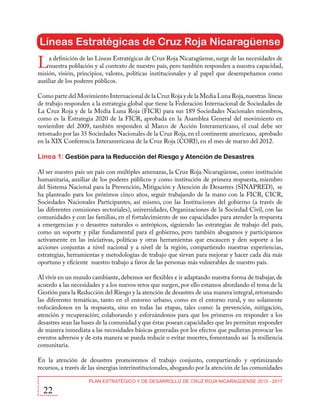 Líneas Estratégicas de Cruz Roja Nicaragüense

L

a definición de las Líneas Estratégicas de Cruz Roja Nicaragüense, surge de las necesidades de
nuestra población y al contexto de nuestro país, pero también responden a nuestra capacidad,
misión, visión, principios, valores, políticas institucionales y al papel que desempeñamos como
auxiliar de los poderes públicos.
Como parte del Movimiento Internacional de la Cruz Roja y de la Media Luna Roja, nuestras líneas
de trabajo responden a la estrategia global que tiene la Federación Internacional de Sociedades de
La Cruz Roja y de la Media Luna Roja (FICR) para sus 189 Sociedades Nacionales miembros,
como es la Estrategia 2020 de la FICR, aprobada en la Asamblea General del movimiento en
noviembre del 2009, también responden al Marco de Acción Interamericano, el cual debe ser
retomado por las 35 Sociedades Nacionales de la Cruz Roja, en el continente americano, aprobado
en la XIX Conferencia Interamericana de la Cruz Roja (CORI), en el mes de marzo del 2012.

Línea 1: Gestión para la Reducción del Riesgo y Atención de Desastres
Al ser nuestro país un país con múltiples amenazas, la Cruz Roja Nicaragüense, como institución
humanitaria, auxiliar de los poderes públicos y como institución de primera respuesta, miembro
del Sistema Nacional para la Prevención, Mitigación y Atención de Desastres (SINAPRED), se
ha planteado para los próximos cinco años, seguir trabajando de la mano con la FICR, CICR,
Sociedades Nacionales Participantes, así mismo, con las Instituciones del gobierno (a través de
las diferentes comisiones sectoriales), universidades, Organizaciones de la Sociedad Civil, con las
comunidades y con las familias, en el fortalecimiento de sus capacidades para atender la respuesta
a emergencias y o desastres naturales o antrópicos, siguiendo las estrategias de trabajo del país,
como un soporte y pilar fundamental para el gobierno, pero también abogamos y participamos
activamente en las iniciativas, políticas y otras herramientas que encaucen y den soporte a las
acciones conjuntas a nivel nacional y a nivel de la región, compartiendo nuestras experiencias,
estrategias, herramientas y metodologías de trabajo que sirvan para mejorar y hacer cada día más
oportuno y eficiente nuestro trabajo a favor de las personas más vulnerables de nuestro país.
Al vivir en un mundo cambiante, debemos ser flexibles e ir adaptando nuestra forma de trabajar, de
acuerdo a las necesidades y a los nuevos retos que surgen, por ello estamos abordando el tema de la
Gestión para la Reducción del Riesgo y la atención de desastres de una manera integral, retomando
las diferentes temáticas, tanto en el entorno urbano, como en el entorno rural, y no solamente
enfocándonos en la respuesta, sino en todas las etapas, tales como: la prevención, mitigación,
atención y recuperación; colaborando y esforzándonos para que los primeros en responder a los
desastres sean las bases de la comunidad y que éstas posean capacidades que les permitan responder
de manera inmediata a las necesidades básicas generadas por los efectos que pudieran provocar los
eventos adversos y de esta manera se pueda reducir o evitar muertes, fomentando así la resiliencia
comunitaria.
En la atención de desastres promovemos el trabajo conjunto, compartiendo y optimizando
recursos, a través de las sinergias interinstitucionales, abogando por la atención de las comunidades

22

PLAN ESTRATÉGICO Y DE DESARROLLO DE CRUZ ROJA NICARAGÜENSE 2013 - 2017

 