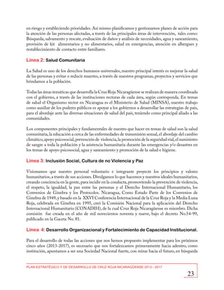 en riesgo y estableciendo prioridades. Así mismo planificamos y gestionamos planes de acción para
la atención de las personas afectadas, a través de las principales áreas de intervención, tales como:
Búsqueda, salvamento y rescate, evaluación de daños y análisis de necesidades, agua y saneamiento,
provisión de kit alimentarios y no alimentarios, salud en emergencias, atención en albergues y
restablecimiento de contacto entre familiares.

Línea 2: Salud Comunitaria
La Salud es uno de los derechos humanos universales, nuestro principal interés es mejorar la salud
de las personas y evitar o reducir muertes, a través de nuestros programas, proyectos y servicios que
brindamos a la población.
Todas las áreas temáticas que desarrolla la Cruz Roja Nicaragüense se realizan de manera coordinada
con el gobierno, a través de las instituciones rectoras de cada área, según corresponda. En temas
de salud el Organismo rector en Nicaragua es el Ministerio de Salud (MINSA), nuestro trabajo
como auxiliar de los poderes públicos es apoyar a los gobiernos a desarrollar las estrategias de país,
para el abordaje ante las diversas situaciones de salud del país, teniendo como principal aliado a las
comunidades.
Los componentes principales y fundamentales de nuestro que hacer en temas de salud son la salud
comunitaria, la educación a cerca de las enfermedades de transmisión sexual, el abordaje del cambio
climático, apoyo psicosocial, prevención de violencia, la promoción de la seguridad vial, el suministro
de sangre a toda la población y la asistencia humanitaria durante las emergencias y/o desastres en
los temas de apoyo psicosocial, agua y saneamiento y promoción de la salud e higiene.

Línea 3: Inclusión Social, Cultura de no Violencia y Paz
Visionamos que nuestro personal voluntario e integrante proyecte los principios y valores
humanitarios, a través de sus acciones. Divulgamos lo que hacemos y nuestros ideales humanitarios,
creando conciencia en la gente, para incidir en la conducta, promoviendo la prevención de violencia,
el respeto, la igualdad, la paz entre las personas y el Derecho Internacional Humanitario, los
Convenios de Ginebra y los Protocolos. Nicaragua, Como Estado Parte de los Convenios de
Ginebra de 1949, y basado en la XXVI Conferencia Internacional de la Cruz Roja y la Media Luna
Roja, celebrada en Ginebra en 1995, creó la Comisión Nacional para la aplicación del Derecho
Internacional Humanitario (CONADIH), de la cual Cruz Roja Nicaragüense es miembro. Dicha
comisión fue creada en el año de mil novecientos noventa y nueve, bajo el decreto No.54-99,
publicado en la Gaceta No. 81.

Línea 4: Desarrollo Organizacional y Fortalecimiento de Capacidad Institucional.
Para el desarrollo de todas las acciones que nos hemos propuesto implementar para los próximos
cinco años (2013-2017), es necesario que nos fortalezcamos primeramente hacia adentro, como
institución, apuntamos a ser una Sociedad Nacional fuerte, con miras hacia el futuro, en búsqueda
PLAN ESTRATÉGICO Y DE DESARROLLO DE CRUZ ROJA NICARAGÜENSE 2013 - 2017

23

 
