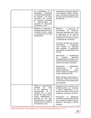 Las autoridades de la
Sociedades
Nacionales
han desarrollado y adoptado
las políticas y las leyes
nacionales que facilitan
las acciones nacionales
e
internacionales
de
respuesta en situaciones
de desastre y crisis.

Capacitación en Derecho Relativo
a los Desastres (IDRL), Normas,
leyes y principios aplicables en las
acciones internacionales en casos
de desastres.

Mejorada la seguridad y
salvaguarda de los recursos
humanos, técnicos, físicos
y materiales de Cruz Roja
Nicaragüense.

Definición
y aplicación de
herramientas
de
monitoreo,
evaluación aplicadas para medir
el desempeño de los recursos
humanos técnicos, así como la
utilización de los recursos físicos
y materiales de la institución.
Formación de Recursos técnicos
(Voluntariado
e
Integrantes)
como equipos de respuesta
ante desastres o emergencias
garantizando su seguridad en los
mismos.
Reactivación
y rehabilitación
de
bodegas
regionales
estratégicamente ubicadas y que
preste las condiciones optimas con
reservas de ayuda humanitaria.
Reactivación
y rehabilitación,
modernización
de
las
telecomunicaciones
(radio,
internet, telefonía convencional y
celular, satelital) de CRN.
Definir, divulgar e implementar un
acápite del Manual de funciones
y control interno para operaciones
ante desastres.

Existe un reconocimiento
completo
por
parte
de los gobiernos, las
organizaciones
de
la
sociedad civil y el sector
privado del papel auxiliar,
neutral, independiente e
imparcial de Cruz Roja
Nicaragüense y un respeto
hacia su función en tiempos
de desastres y crisis.

Divulgación del rol auxiliar de los
poderes públicos, los principios
y valores humanitarios en las
acciones de CRN a través de sus
programas, proyectos y servicios.
Participación
en
plataformas
nacionales, regional e internacional
en los temas de Gestión para la
Reducción del Riesgo y Cambio
Climático.

PLAN ESTRATÉGICO Y DE DESARROLLO DE CRUZ ROJA NICARAGÜENSE 2013 - 2017

29

 
