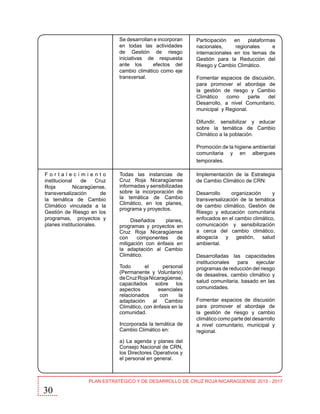 Se desarrollan e incorporan
en todas las actividades
de Gestión de riesgo
iniciativas de respuesta
ante los
efectos del
cambio climático como eje
transversal.

Participación
en
plataformas
nacionales,
regionales
e
internacionales en los temas de
Gestión para la Reducción del
Riesgo y Cambio Climático.
Fomentar espacios de discusión,
para promover el abordaje de
la gestión de riesgo y Cambio
Climático
como
parte
del
Desarrollo, a nivel Comunitario,
municipal y Regional.
Difundir, sensibilizar y educar
sobre la temática de Cambio
Climático a la población.
Promoción de la higiene ambiental
comunitaria y en albergues
temporales.

Fortalecimiento
institucional
de
Cruz
Roja
Nicaragüense,
transversalización
de
la temática de Cambio
Climático vinculada a la
Gestión de Riesgo en los
programas, proyectos y
planes institucionales.

Todas las instancias de
Cruz Roja Nicaragüense
informadas y sensibilizadas
sobre la incorporación de
la temática de Cambio
Climático, en los planes,
programa y proyectos.
Diseñados
planes,
programas y proyectos en
Cruz Roja Nicaragüense
con
componentes
de
mitigación con énfasis en
la adaptación al Cambio
Climático.
Todo
el
personal
(Permanente y Voluntario)
de Cruz Roja Nicaragüense,
capacitados sobre los
aspectos
esenciales
relacionados
con
la
adaptación al Cambio
Climático, con énfasis en la
comunidad.
Incorporada la temática de
Cambio Climático en:

Implementación de la Estrategia
de Cambio Climático de CRN:
Desarrollo
organización
y
transversalización de la temática
de cambio climático, Gestión de
Riesgo y educación comunitaria
enfocados en el cambio climático,
comunicación y sensibilización
a cerca del cambio climático,
abogacía
y
gestión,
salud
ambiental.
Desarrolladas las capacidades
institucionales
para
ejecutar
programas de reducción del riesgo
de desastres, cambio climático y
salud comunitaria, basado en las
comunidades.
Fomentar espacios de discusión
para promover el abordaje de
la gestión de riesgo y cambio
climático como parte del desarrollo
a nivel comunitario, municipal y
regional.

a) La agenda y planes del
Consejo Nacional de CRN,
los Directores Operativos y
el personal en general.

30

PLAN ESTRATÉGICO Y DE DESARROLLO DE CRUZ ROJA NICARAGÜENSE 2013 - 2017

 