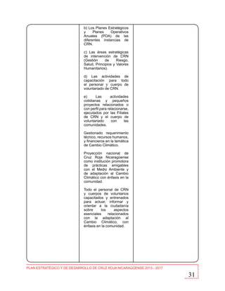b) Los Planes Estratégicos
y
Planes
Operativos
Anuales (POA) de las
diferentes instancias de
CRN.
c) Las áreas estratégicas
de intervención de CRN
(Gestión
de
Riesgo,
Salud, Principios y Valores
Humanitarios).
d) Las actividades de
capacitación para todo
el personal y cuerpo de
voluntariado de CRN.
e)
Las
actividades
cotidianas y pequeños
proyectos relacionados o
con perfil para relacionarse,
ejecutados por las Filiales
de CRN y el cuerpo de
voluntariado
con
las
comunidades.
Gestionado requerimiento
técnico, recursos humanos,
y financieros en la temática
de Cambio Climático.
Proyección nacional de
Cruz Roja Nicaragüense
como institución promotora
de prácticas amigables
con el Medio Ambiente y
de adaptación al Cambio
Climático con énfasis en la
comunidad.
Todo el personal de CRN
y cuerpos de voluntarios
capacitados y entrenados
para actuar, informar y
orientar a la ciudadanía
sobre
los
aspectos
esenciales
relacionados
con la adaptación al
Cambio Climático, con
énfasis en la comunidad.

PLAN ESTRATÉGICO Y DE DESARROLLO DE CRUZ ROJA NICARAGÜENSE 2013 - 2017

31

 