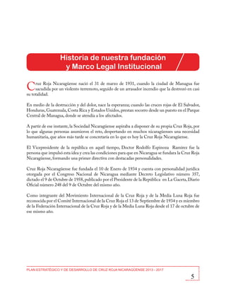 Historia de nuestra fundación
y Marco Legal Institucional

C

ruz Roja Nicaragüense nació el 31 de marzo de 1931, cuando la ciudad de Managua fue
sacudida por un violento terremoto, seguido de un arrasador incendio que la destrozó en casi
su totalidad.
En medio de la destrucción y del dolor, nace la esperanza; cuando las cruces rojas de El Salvador,
Honduras, Guatemala, Costa Rica y Estados Unidos, prestan socorro desde un puesto en el Parque
Central de Managua, donde se atendía a los afectados.
A partir de ese instante, la Sociedad Nicaragüense aspiraba a disponer de su propia Cruz Roja, por
lo que algunas personas asumieron el reto, despertando en muchos nicaragüenses una necesidad
humanitaria, que años más tarde se concretaría en lo que es hoy la Cruz Roja Nicaragüense.
El Vicepresidente de la república en aquél tiempo, Doctor Rodolfo Espinoza Ramírez fue la
persona que impulsó esta idea y crea las condiciones para que en Nicaragua se fundara la Cruz Roja
Nicaragüense, formando una primer directiva con destacadas personalidades.
Cruz Roja Nicaragüense fue fundada el 10 de Enero de 1934 y cuenta con personalidad jurídica
otorgada por el Congreso Nacional de Nicaragua mediante Decreto Legislativo número 357,
dictado el 9 de Octubre de 1958, publicado por el Presidente de la República en La Gaceta, Diario
Oficial número 248 del 9 de Octubre del mismo año.
Como integrante del Movimiento Internacional de la Cruz Roja y de la Media Luna Roja fue
reconocida por el Comité Internacional de la Cruz Roja el 13 de Septiembre de 1934 y es miembro
de la Federación Internacional de la Cruz Roja y de la Media Luna Roja desde el 17 de octubre de
ese mismo año.

PLAN ESTRATÉGICO Y DE DESARROLLO DE CRUZ ROJA NICARAGÜENSE 2013 - 2017

5

 