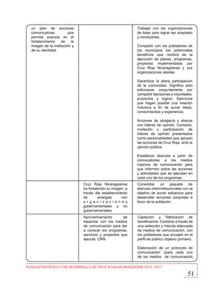 un plan de acciones
comunicativas,
que
permita avanzar en el
fortalecimiento
de
la
imagen de la institución y
de su identidad.

Trabajar con las organizaciones
de base para lograr ser aceptado
y movilizarlas.
Compartir con los pobladores de
los municipios los potenciales
beneficios que recibirá de la
ejecución de planes, programas,
proyectos implementados por
Cruz Roja Nicaragüense y sus
organizaciones aliadas.
Garantizar la plena participación
de la comunidad. Significa esto
esforzarse conjuntamente por
compartir decisiones y voluntades,
proyectos y logros. Ejercicios
que hagan posible una relación
inclusiva a fin de aunar ideas,
conocimientos y experiencia.
Acciones de abogacía y alianza
con líderes de opinión. Contacto,
invitación y participación de
líderes de opinión presentados
como personalidades que apoyan
las acciones de Cruz Roja ante la
opinión pública.
Establecer alianzas a partir de
convocatorias a los medios
masivos de comunicación para
que informen sobre las acciones
y actividades que se ejecutan en
cada uno de los programas.
Cruz Roja Nicaragüense
ha fortalecido su imagen, a
través del establecimiento
de
sinergias
con
o r g a n i z a c i o n e s
gubernamentales y no
gubernamentales.

Consolidar un paquete de
alianzas interinstitucionales con el
objetivo de aunar esfuerzos para
desarrollar acciones conjuntas a
favor de la población.

Aprovechamiento
de
espacios con los medios
de comunicación para dar
a conocer los programas,
servicios y proyectos que
ejecuta CRN.

Captación y fidelización de
beneficiarios: Contacto a través de
una selección y mezcla adecuada
de medios de comunicación, con
los pobladores que encajen en el
perfil de público objetivo primario.
Elaboración de un protocolo de
comunicación: (para cada uno
de los medios de comunicación

PLAN ESTRATÉGICO Y DE DESARROLLO DE CRUZ ROJA NICARAGÜENSE 2013 - 2017

51

 