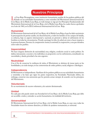 Nuestros Principios

L

a Cruz Roja Nicaragüense, como institución humanitaria, auxiliar de los poderes públicos del
Estado en sus actividades humanitarias y como miembro del Movimiento Internacional de la
Cruz Roja y de la Media Luna Roja, en todo tiempo se rige por los Principios Fundamentales del
Movimiento Internacional de la Cruz Roja y de la Media Luna Roja, los cuales fueron aprobados
en el año de 1965, en la XX Conferencia Internacional de la Cruz Roja.

Humanidad

El Movimiento Internacional de la Cruz Roja y de la Media Luna Roja, al que ha dado nacimiento
la preocupación de prestar auxilio, sin discriminación, a todos los heridos en los campos de batalla,
se esfuerza, bajo su aspecto internacional y nacional, en prevenir y aliviar el sufrimiento de los
hombres en todas las circunstancias. Tiende a proteger la vida y la salud, así como a hacer respetar a
la persona humana. Favorece la comprensión mutua, la amistad, la cooperación y una paz duradera
entre todos los pueblos.

Imparcialidad

No hace ninguna distinción de nacionalidad, raza, religión, condición social ni credo político. Se
dedica únicamente a socorrer a los individuos en proporción con los sufrimientos, remediando sus
necesidades y dando prioridad a las más urgentes.

Neutralidad

Con el fin de conservar la confianza de todos, el Movimiento se abstiene de tomar parte en las
hostilidades y en todo tiempo, en las controversias de orden político, racial, religioso e ideológico.

Independencia

El Movimiento es independiente. Auxiliares de los poderes públicos en sus actividades humanitarias
y sometidas a las leyes que rigen los países respectivos, las Sociedades Nacionales deben, sin
embargo, conservar una autonomía que les permita actuar siempre de acuerdo con los principios
del Movimiento.

Voluntariado

Es un movimiento de socorro voluntario y de carácter desinteresado.

Unidad

En cada país sólo puede existir una Sociedad de la Cruz Roja o de la Media Luna Roja, que debe
ser accesible a todos y extender su acción humanitaria a la totalidad del territorio.

Universalidad

El Movimiento Internacional de la Cruz Roja y de la Media Luna Roja, en cuyo seno todas las
Sociedades tienen los mismos derechos y el deber de ayudarse mutuamente, es universal.

6

PLAN ESTRATÉGICO Y DE DESARROLLO DE CRUZ ROJA NICARAGÜENSE 2013 - 2017

 
