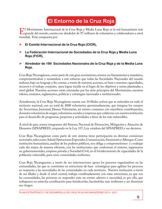 El Entorno de la Cruz Roja

E

l Movimiento Internacional de la Cruz Roja y Media Luna Roja es la red humanitaria más
grande del mundo, cuenta con alrededor de 97 millones de voluntarios y colaboradores a nivel
mundial; Está compuesta por:
El Comité Internacional de la Cruz Roja (CICR),
La Federación Internacional de Sociedades de la Cruz Roja y Media Luna
Roja (FICR),
Alrededor de 189 Sociedades Nacionales de la Cruz Roja y de la Media Luna
Roja.
Cruz Roja Nicaragüense, como parte de este gran movimiento, retoma sus lineamientos y mandatos,
comprometiéndose y sumándose a este esfuerzo que todas las Sociedades Nacionales del mundo
realizan, bajo un lenguaje y fin común, a través de nuestras acciones, en base a nuestras capacidades,
recursos y el trabajo conjunto, para lograr incidir en el logro de los objetivos y metas planteadas a
nivel global. Nuestras acciones están orientadas por los siete principios del Movimiento, nuestros
valores, estatutos, reglamentos, políticas y estrategias nacionales e institucionales.
Actualmente, la Cruz Roja Nicaragüense cuenta con 34 filiales activas que se extienden en todo el
territorio nacional, con un total de 2000 voluntarios aproximadamente, que integran los cuerpos
de: Socorristas, Juventud, Damas Voluntarias, así mismo contamos con miembros contribuyentes,
donantes voluntarios de sangre, voluntarios sociales y empresas que colaboran con nuestra institución
para el desarrollo de programas, proyectos y actividades a favor de los más vulnerables.
A nivel de país, somos integrantes del Sistema Nacional de Prevención, Mitigación y Atención de
Desastres (SINAPRED), amparado en la Ley 337, Ley creadora del SINAPRED y sus decretos.
Cruz Roja Nicaragüense como parte de este sistema tiene participación en diversas comisiones
sectoriales, tales como: Salud, Operaciones Especiales, Comunicación, Suministro y Albergue. Como
institución humanitaria, auxiliar de los poderes públicos, nos obliga a comprometernos y a trabajar
cada día mejor, de manera eficiente, con las instituciones que conforman el sistema, organismos
no gubernamentales, empresa privada y Sociedad Civil, en el fortalecimiento de capacidades de la
población vulnerable, para crear comunidades resilientes.
Cruz Roja Nicaraguense, a través de sus intervenciones apoya los procesos organizativos en las
comunidades, las que se convierten en estructuras de base estratégicas para agilizar los procesos
en respuesta a las necesidades de las comunidades en cada territorio. Nuestra institución a través
de sus filiales y desde el nivel central, trabaja coordinadamente con estas estructuras, ya que son
las comunidades, las primeras en responder ante un evento adverso o necesidad, es por ello, que
trabajamos en estrecha coordinación para fortalecerlas, haciéndolas más resilientes y así disminuir
sus riesgos.
PLAN ESTRATÉGICO Y DE DESARROLLO DE CRUZ ROJA NICARAGÜENSE 2013 - 2017

9

 