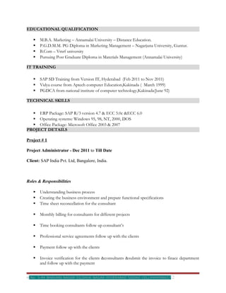 EDUCATIONAL QUALIFICATION

      M.B.A. Marketing – Annamalai University – Distance Education.
      P.G.D.M.M. PG Diploma in Marketing Management – Nagarjuna University, Guntur.
      B.Com – Vmrf university
      Pursuing Post Graduate Diploma in Materials Management (Annamalai University)

IT TRAINING

      SAP SD Training from Version IT, Hyderabad (Feb 2011 to Nov 2011)
      Vidya course from Aptech computer Education,Kakinada ( March 1999)
      PGDCA from national institute of computer technology,Kakinada(June 92)

TECHNICAL SKILLS

   ERP Package: SAP R/3 version 4.7 & ECC 5.0c &ECC 6.0
   Operating systems: Windows 95, 98, NT, 2000, DOS
   Office Package: Microsoft Office 2003 & 2007
PROJECT DETAILS

Project # 1

Project Administrator - Dec 2011 to Till Date

Client: SAP India Pvt. Ltd, Bangalore, India.



Roles & Responsibilities

      Understanding business process
      Creating the business environment and prepare functional specifications
      Time sheet reconcellation for the consultant

      Monthly billing for consultants for different projects

      Time booking consultants follow up consultant’s

      Professional service agreements follow up with the clients

      Payment follow up with the clients

      Invoice verification for the clients &consultants &submit the invoice to finace department
       and follow up with the payment


H.No: 5-84 BHAVANI NAGAR DILSHUK NAGAR HYDERABAD 500060 CELL9949998657           2
 