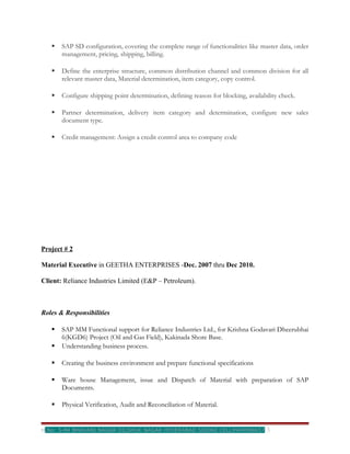    SAP SD configuration, covering the complete range of functionalities like master data, order
       management, pricing, shipping, billing.

      Define the enterprise structure, common distribution channel and common division for all
       relevant master data, Material determination, item category, copy control.

      Configure shipping point determination, defining reason for blocking, availability check.

      Partner determination, delivery item category and determination, configure new sales
       document type.

      Credit management: Assign a credit control area to company code




Project # 2

Material Executive in GEETHA ENTERPRISES -Dec. 2007 thru Dec 2010.

Client: Reliance Industries Limited (E&P – Petroleum).



Roles & Responsibilities

      SAP MM Functional support for Reliance Industries Ltd., for Krishna Godavari Dheerubhai
       6(KGD6) Project (Oil and Gas Field), Kakinada Shore Base.
      Understanding business process.

      Creating the business environment and prepare functional specifications

      Ware house Management, issue and Dispatch of Material with preparation of SAP
       Documents.

      Physical Verification, Audit and Reconciliation of Material.


H.No: 5-84 BHAVANI NAGAR DILSHUK NAGAR HYDERABAD 500060 CELL9949998657               3
 