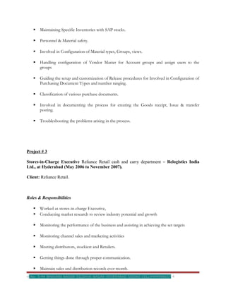    Maintaining Specific Inventories with SAP stocks.

      Personnel & Material safety.

      Involved in Configuration of Material types, Groups, views.

      Handling configuration of Vendor Master for Account groups and assign users to the
       groups

      Guiding the setup and customization of Release procedures for Involved in Configuration of
       Purchasing Document Types and number ranging.

      Classification of various purchase documents.

      Involved in documenting the process for creating the Goods receipt, Issue & transfer
       posting.

      Troubleshooting the problems arising in the process.




Project # 3

Stores-in-Charge Executive Reliance Retail cash and carry department – Relogistics India
Ltd., at Hyderabad (May 2006 to November 2007).

Client: Reliance Retail.



Roles & Responsibilities

      Worked as stores-in-charge Executive,
      Conducting market research to review industry potential and growth

      Monitoring the performance of the business and assisting in achieving the set targets

      Monitoring channel sales and marketing activities

      Meeting distributors, stockiest and Retailers.

      Getting things done through proper communication.

      Maintain sales and distribution records ever month.
H.No: 5-84 BHAVANI NAGAR DILSHUK NAGAR HYDERABAD 500060 CELL9949998657              4
 