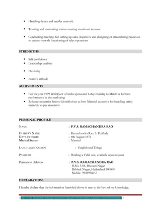    Handling dealer and retailer network.

      Training and motivating teams ensuring maximum revenue

      Conducting meetings for setting up sales objectives and designing or streamlining processes
       to ensure smooth functioning of sales operations


STRENGTHS

      Self confidence
      Leadership qualities

      Flexibility

      Positive attitude

ACHIVEMENTS

      For the year 1999 Whirlpool of India sponsored 6 days holiday to Maldives for best
       performance in the marketing
      Reliance industries limited identified me as best Material executive for handling safety
       materials as per standards



PERSONAL PROFILE

NAME                                    : P.V.S. RAMACHANDRA RAO

FATHER’S NAME                           : Ramachandra Rao. S. Peddada
DATE OF BIRTH                           : 8th August 1976
Marital Status                          : Married

LANGUAGES KNOWN                                : English and Telugu

PASSPORT                                : Holding a Valid one, available upon request

Permanent Address                        : P.V.S. RAMACHANDRA RAO
                                           H.No 5-84, Bhavani Nagar
                                           Dilshuk Nagar, Hyderabad-500060
                                           Mobile- 9949998657

DECLARATION

I hereby declare that the information furnished above is true to the best of my knowledge.


H.No: 5-84 BHAVANI NAGAR DILSHUK NAGAR HYDERABAD 500060 CELL9949998657                5
 