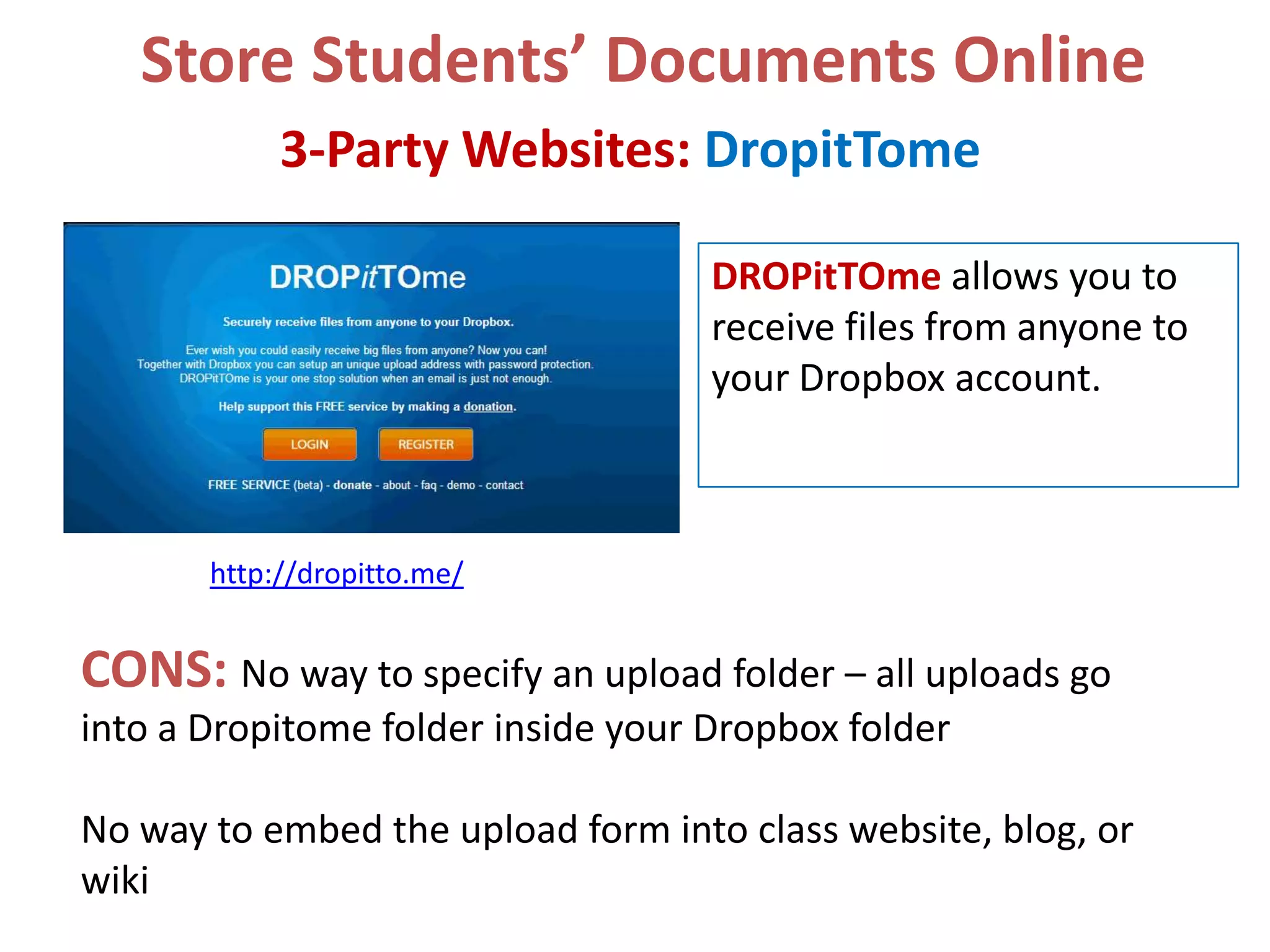 Store Students’ Documents Online
3-Party Websites: DropitTome
DROPitTOme allows you to
receive files from anyone to
your Dropbox account.

http://dropitto.me/

CONS: No way to specify an upload folder – all uploads go
into a Dropitome folder inside your Dropbox folder
No way to embed the upload form into class website, blog, or
wiki

 