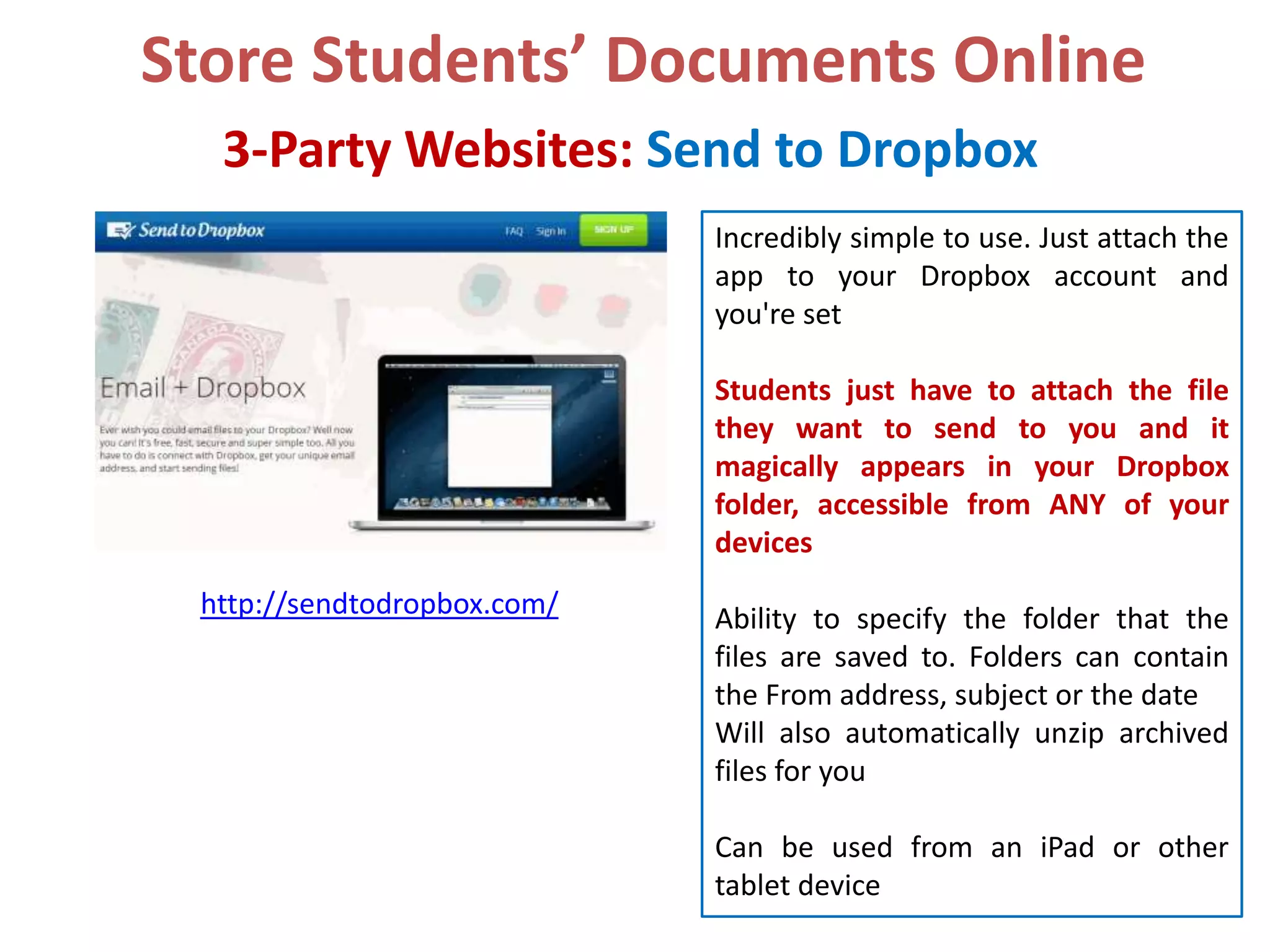 Store Students’ Documents Online
3-Party Websites: Send to Dropbox
Incredibly simple to use. Just attach the
app to your Dropbox account and
you're set
Students just have to attach the file
they want to send to you and it
magically appears in your Dropbox
folder, accessible from ANY of your
devices
http://sendtodropbox.com/

Ability to specify the folder that the
files are saved to. Folders can contain
the From address, subject or the date
Will also automatically unzip archived
files for you
Can be used from an iPad or other
tablet device

 