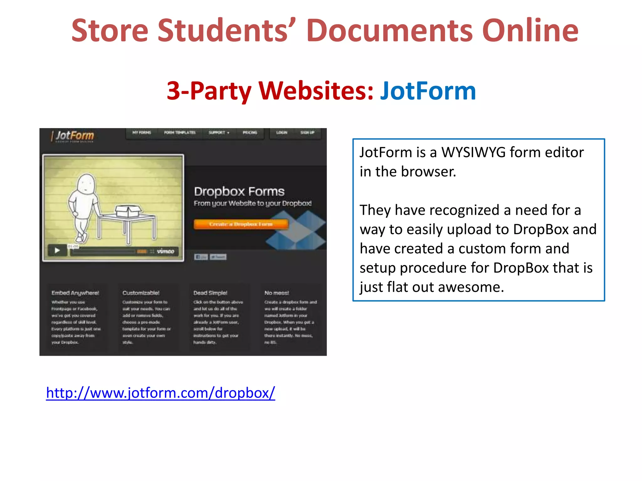 Store Students’ Documents Online
3-Party Websites: JotForm
JotForm is a WYSIWYG form editor
in the browser.
They have recognized a need for a
way to easily upload to DropBox and
have created a custom form and
setup procedure for DropBox that is
just flat out awesome.

http://www.jotform.com/dropbox/

 