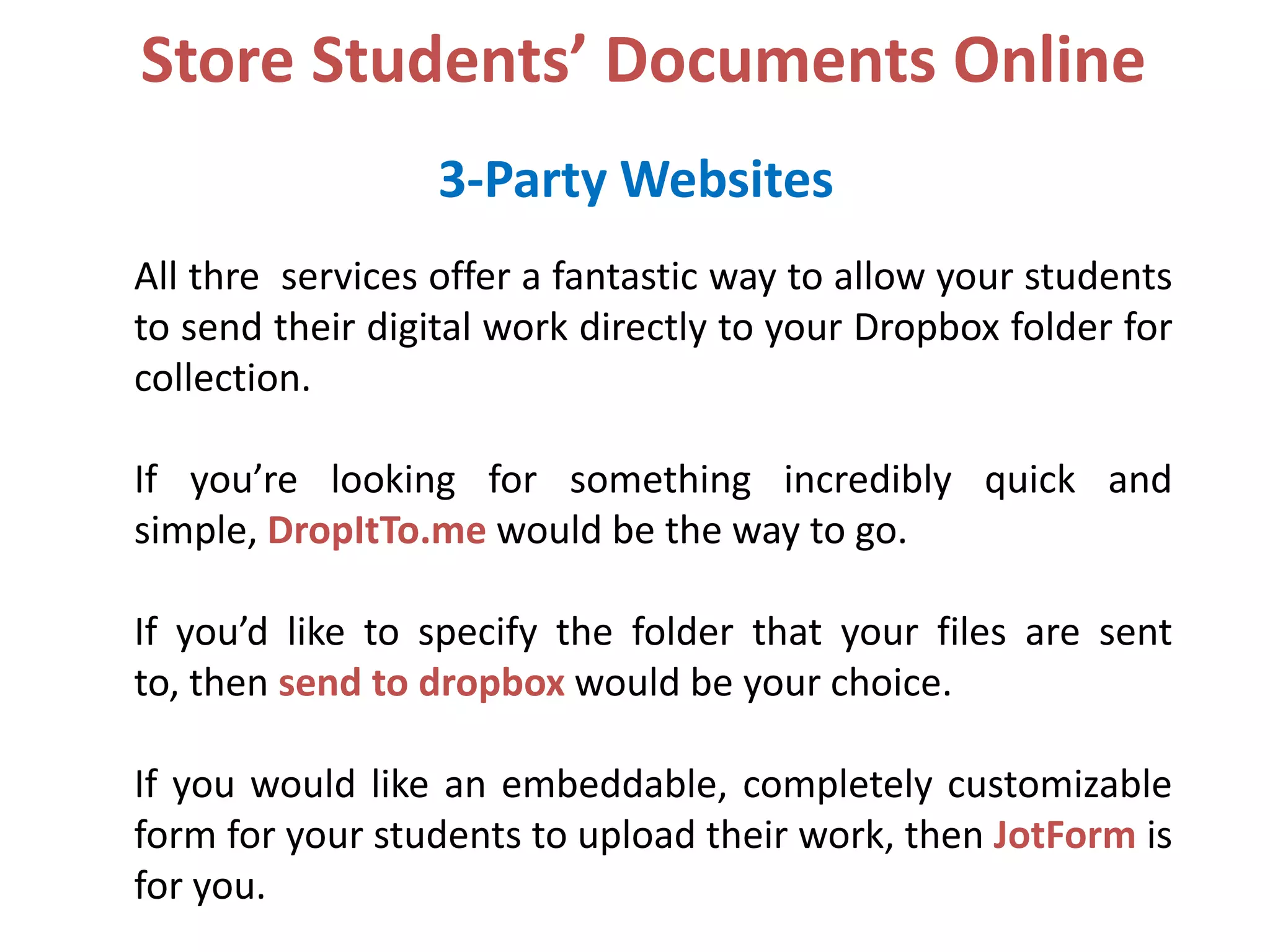 Store Students’ Documents Online
3-Party Websites
All thre services offer a fantastic way to allow your students
to send their digital work directly to your Dropbox folder for
collection.
If you’re looking for something incredibly quick and
simple, DropItTo.me would be the way to go.
If you’d like to specify the folder that your files are sent
to, then send to dropbox would be your choice.
If you would like an embeddable, completely customizable
form for your students to upload their work, then JotForm is
for you.

 