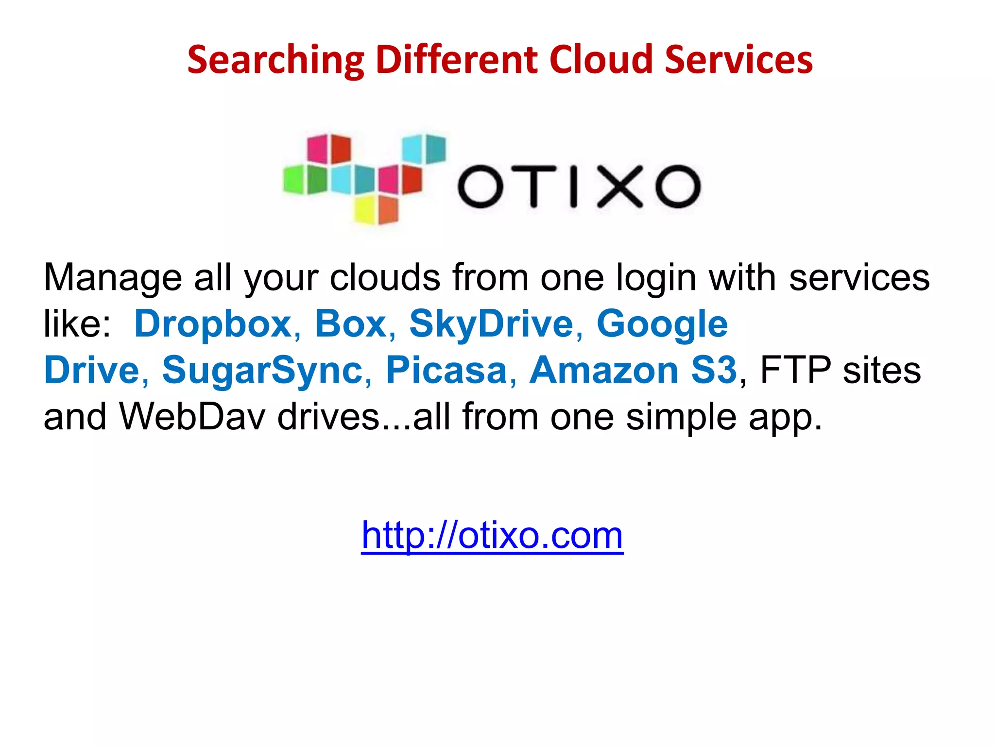 Searching Different Cloud Services

Manage all your clouds from one login with services
like: Dropbox, Box, SkyDrive, Google
Drive, SugarSync, Picasa, Amazon S3, FTP sites
and WebDav drives...all from one simple app.
http://otixo.com

 