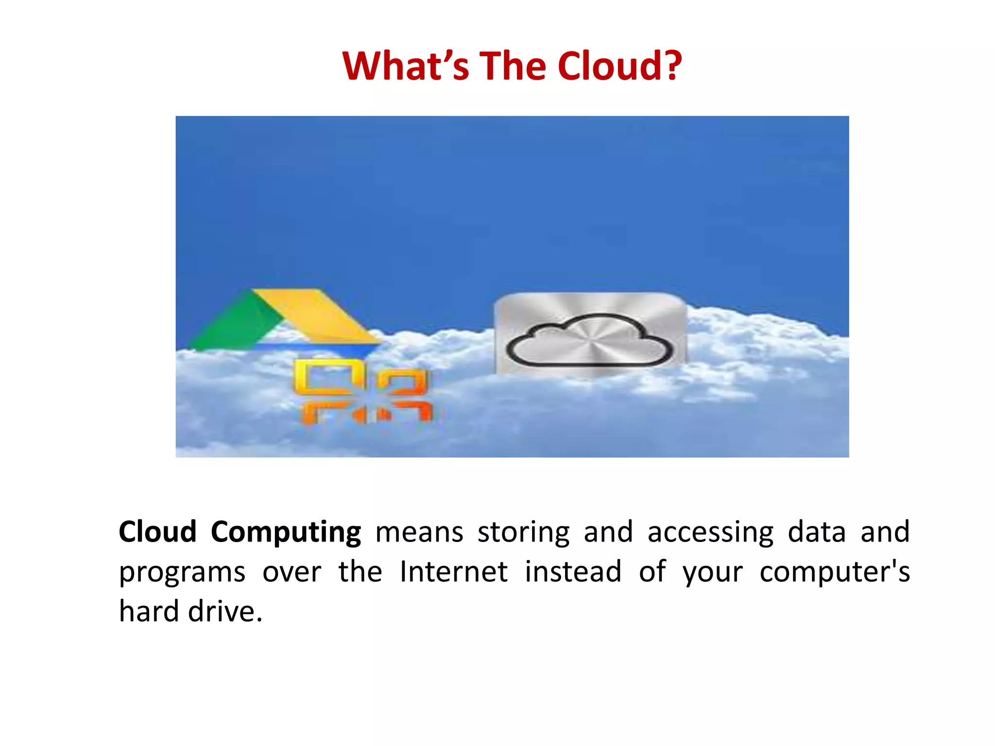 What’s The Cloud?

Cloud Computing means storing and accessing data and
programs over the Internet instead of your computer's
hard drive.

 