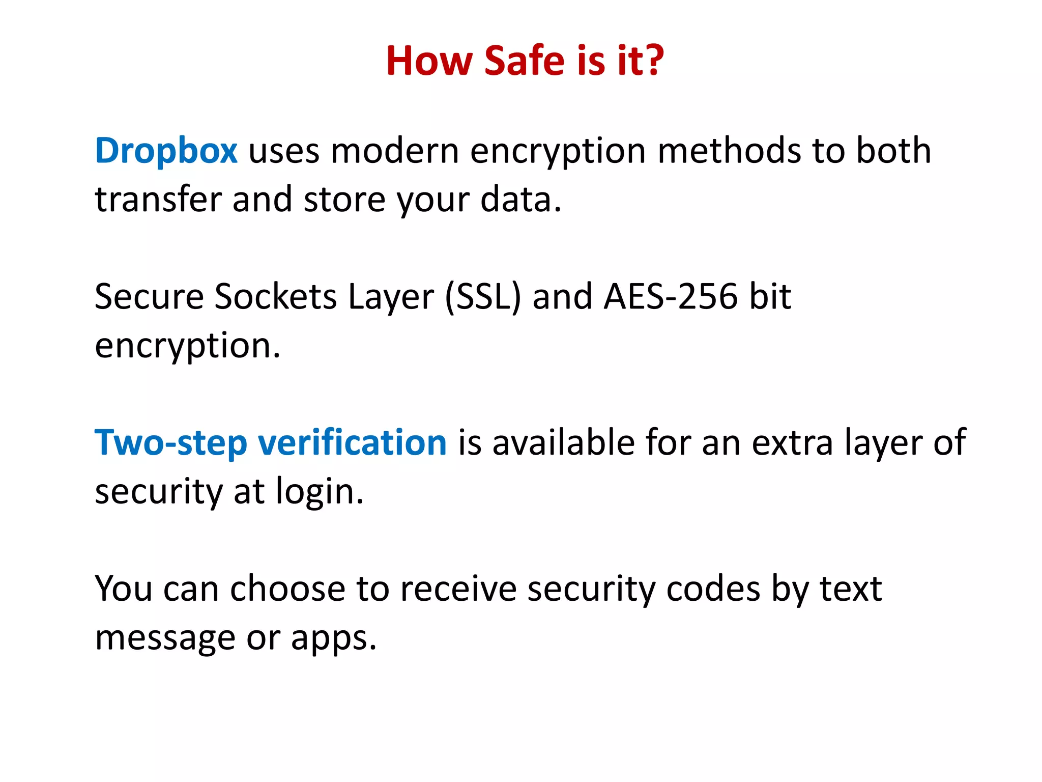 How Safe is it?
Dropbox uses modern encryption methods to both
transfer and store your data.
Secure Sockets Layer (SSL) and AES-256 bit
encryption.
Two-step verification is available for an extra layer of
security at login.

You can choose to receive security codes by text
message or apps.

 