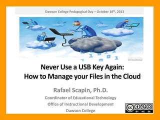Dawson College Pedagogical Day – October 18th, 2013

Never Use a USB Key Again:
How to Manage your Files in the Cloud
Rafael Scapin, Ph.D.
Coordinator of Educational Technology
Office of Instructional Development
Dawson College

 