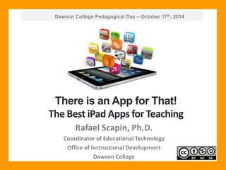 Dawson College Pedagogical Day – October 17th, 2014 
There is an App for That! 
The Best iPad Apps for Teaching 
Rafael Scapin, Ph.D. 
Coordinator of Educational Technology 
Office of Instructional Development 
Dawson College 
 