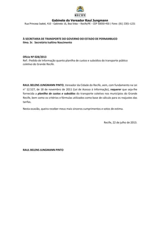 Gabinete do Vereador Raul Jungmann
Rua Princesa Isabel, 410 - Gabinete 16, Boa Vista – Recife/PE - CEP 50050-450 / Fone: (81) 3301-1231
À SECRETARIA DE TRANSPORTE DO GOVERNO DO ESTADO DE PERNAMBUCO
Ilmo. Sr. Secretário Isaltino Nascimento
Ofício Nº 028/2013
Ref.: Pedido de Informação quanto planilha de custos e subsídios do transporte público
coletivo do Grande Recife.
RAUL BELENS JUNGMANN PINTO, Vereador da Cidade do Recife, vem, com fundamento na Lei
n 12.527, de 18 de novembro de 2011 (Lei de Acesso à Informação), requerer que seja-lhe
fornecida a planilha de custos e subsídios do transporte coletivo nos municípios do Grande
Recife, bem como os critérios e fórmulas utilizados como base de cálculo para os reajustes das
tarifas.
Nesta ocasião, queira receber meus mais sinceros cumprimentos e votos de estima.
Recife, 22 de julho de 2013.
RAUL BELENS JUNGMANN PINTO
 