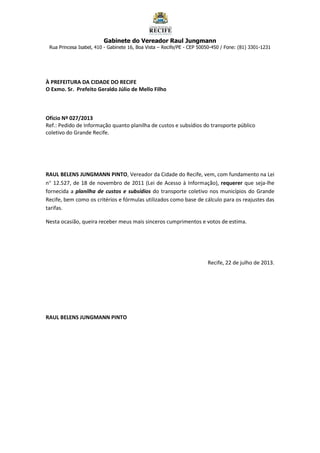 Gabinete do Vereador Raul Jungmann
Rua Princesa Isabel, 410 - Gabinete 16, Boa Vista – Recife/PE - CEP 50050-450 / Fone: (81) 3301-1231
À PREFEITURA DA CIDADE DO RECIFE
O Exmo. Sr. Prefeito Geraldo Júlio de Mello Filho
Ofício Nº 027/2013
Ref.: Pedido de Informação quanto planilha de custos e subsídios do transporte público
coletivo do Grande Recife.
RAUL BELENS JUNGMANN PINTO, Vereador da Cidade do Recife, vem, com fundamento na Lei
n 12.527, de 18 de novembro de 2011 (Lei de Acesso à Informação), requerer que seja-lhe
fornecida a planilha de custos e subsídios do transporte coletivo nos municípios do Grande
Recife, bem como os critérios e fórmulas utilizados como base de cálculo para os reajustes das
tarifas.
Nesta ocasião, queira receber meus mais sinceros cumprimentos e votos de estima.
Recife, 22 de julho de 2013.
RAUL BELENS JUNGMANN PINTO
 