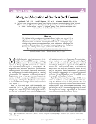 Clinical Section

               Marginal Adaptation of Stainless Steel Crowns
                  Theodore P. Croll, DDS           David W. Epstein, DDS, MSD                Cosmo R. Castaldi, DDS, MSD
            Dr. Croll is in private practice, Doylestown, Pa, and clinical professor, Department of Pediatric Dentistry, School of Dental
                Medicine, University of Pennsylvania, Philadelphia, Pa; Dr. Epstein is in private practice, West Hartford, Conn;
                   Dr. Castaldi is professor emeritus, University of Connecticut School of Dental Medicine, Farmington, Conn.
                                                 Correspond with Dr. Croll at willipus@tradenet.net




                                                                    Abstract
                            The chief goal of full coronal restoration using preformed stainless steel crowns (SSC) is
                            replication of normal crown form and function. Marginal adaptation of SSCs involves
                            appropriate crown size selection, trimming the crown form to achieve proper length,
                            crimping crown edges to proximate the prepared tooth, and finishing and polishing the
                            crown form. This report about SSC restoration focuses on the procedure of adapting,
                            finishing, and polishing crown margins. (Pediatr Dent. 2003;25:249-252)
                                    KEYWORDS: STAINLESS STEEL CROWN, PEDIATRIC RESTORATIVE DENTISTRY
                                          Received November 1, 2002       Revision Accepted April 25, 2003




                                                                                                                                                        clinical section
M
            arginal adaptation is an important part of the                    well as axial contouring to replicate natural crown configu-
            stainless steel crown (SSC) restorative procedure.                ration. Such crowns work well if spatial relationships of
            Axial extensions of the preformed crown should                    teeth in an arch necessitate broader and flatter proximal
replicate, as closely as possible, dimensions and contours                    crown design. Today’s most popular SSC forms, 3M ESPE
of the original tooth form (Figure 1). Poorly adapted SSC                     Stainless Steel Crowns (formerly “ION”), are manufactured
margins can affect associated periodontal tissues and also                    with a curved axial design and anatomically defined occlusal
hinder eruption of adjacent teeth. An example of this prob-                   surfaces, resembling normal tooth form. Precontoured
lem is when an overextended distal margin on a second                         SSCs require less manipulation to accurately fit a prepared
primary molar SSC engages the mesial marginal ridge of                        tooth, but with careful handling, any of the available crown
the permanent molar in its eruptive course. One case was                      forms usually can be adapted suitably.
reported in which a poorly adapted SSC on a permanent                             Regardless of the brand chosen, edges of SSC forms
molar engaged and impacted the adjacent second premo-                         cannot be machined to curve sufficiently inward to pre-
lar and second molar, resulting in serious malocclusion and                   cisely abut the tooth around its entire periphery. That final
caries (Figure 2).1                                                           adaptation phase must be achieved by the dentist, custom-
    Some SSC forms, such as the 3M Unitek stainless steel                     izing marginal fit to the individual tooth preparation. There
crown (3M ESPE, St. Paul, Minn) and the DENOVO                                has never been a SSC form that by sheer coincidence of
stainless steel crown (DENOVO, Baldwin Park, Calif),                          the manufactured product adapts ideally at the margins
have flat axial surfaces and require marginal adaptation as                   without further manipulation by the dentist.




Figure 1. Well adapted stainless steel crowns, as shown in bitewing radiographs left and right. Open mesial and distal margins are evident in the
middle radiograph.


Pediatric Dentistry – 25:3, 2003                              Crown margin adaptation                                              Croll et al.   249
 