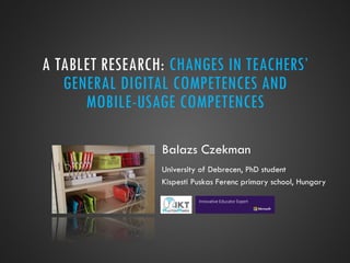 A TABLET RESEARCH: CHANGES IN TEACHERS’
GENERAL DIGITAL COMPETENCES AND
MOBILE-USAGE COMPETENCES
Balazs Czekman
University of Debrecen, PhD student
Kispesti Puskas Ferenc primary school, Hungary
 