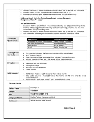 • Involved in auditing of claims and ensured that the claims met up with the SLA Standards.
• Involved in lot of process improvement which helps in reduction of TAT.
• Removed the existing bottle necks and ensured that the process ran smoothly.
2002 June to July 2005-Vee Technologies Private Limited, Bangalore
Designation: Claim Processor
Job Responsibilities:
• Education of HCFA (Health Claim Financial Accountability) and UB (Uniform Billing) claims.
• Involved in Knowledge Transfer with in my team as I was the top performer and also have
mentored the new joinees of my team.
• Involved in auditing of claims and ensured that the claims met up with the SLA Standards
• Sole contributor in handling the Miscellaneous claims which are complex in nature.
Educational
Qualification:
Examination Institute/University
Master’s in Business Administration Sikkim Manipal University
Bachelor of Commerce Andhra University
Intermediate Y.N.M college
S.S.C Taylor High School
Training/Comp
uter Skills:
• Successfully completed Six Sigma introductory training – IBM Daksh
• MS Office and Tally 6.3
• DOA (Diploma in Office Automation) from Info-Age Computer Education
• English Shorthand Lower and Type Writing Higher from State Board
Strengths: • Self driven and Self motivated
• Strong team player
• Focused and Result Oriented
• Quest to learn
Achievements: • IBM Daksh - Received GEM Award for the month of Aug’08
• Infor Global Solutions - Awarded STAR of the month 3 out of 5 times since the award
was institutioned
• Received 2015 Best Team Award & 2014 Best Performer Award
Personal Details
Fathers Name Lingaraju. G
Passport G2986650
Visa USA B1/B2 till SEP 2019
Languages known English, Telugu, Kannada and Hindi
References Will be provided upon request
PEDDIRAJU. G
3
 