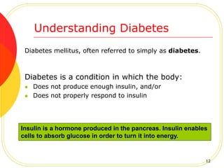 Understanding Diabetes
Diabetes mellitus, often referred to simply as diabetes.
Diabetes is a condition in which the body:
 Does not produce enough insulin, and/or
 Does not properly respond to insulin
Insulin is a hormone produced in the pancreas. Insulin enables
cells to absorb glucose in order to turn it into energy.
12
 