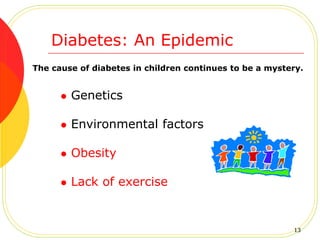 The cause of diabetes in children continues to be a mystery.
 Genetics
 Environmental factors
 Obesity
 Lack of exercise
Diabetes: An Epidemic
13
 
