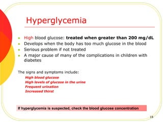 Hyperglycemia
 High blood glucose: treated when greater than 200 mg/dL
 Develops when the body has too much glucose in the blood
 Serious problem if not treated
 A major cause of many of the complications in children with
diabetes
The signs and symptoms include:
High blood glucose
High levels of glucose in the urine
Frequent urination
Increased thirst
If hyperglycemia is suspected, check the blood glucose concentration
18
 