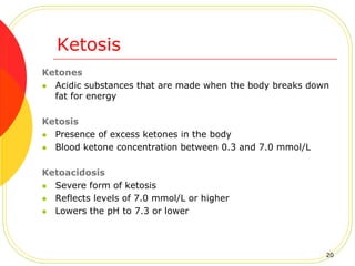 Ketosis
Ketones
 Acidic substances that are made when the body breaks down
fat for energy
Ketosis
 Presence of excess ketones in the body
 Blood ketone concentration between 0.3 and 7.0 mmol/L
Ketoacidosis
 Severe form of ketosis
 Reflects levels of 7.0 mmol/L or higher
 Lowers the pH to 7.3 or lower
20
 