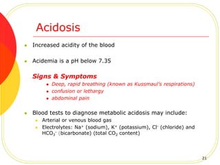 Acidosis
 Increased acidity of the blood
 Acidemia is a pH below 7.35
Signs & Symptoms
 Deep, rapid breathing (known as Kussmaul’s respirations)
 confusion or lethargy
 abdominal pain
 Blood tests to diagnose metabolic acidosis may include:
 Arterial or venous blood gas
 Electrolytes: Na+ (sodium), K+ (potassium), Cl- (chloride) and
HCO3
- (bicarbonate) (total CO2 content)
21
 