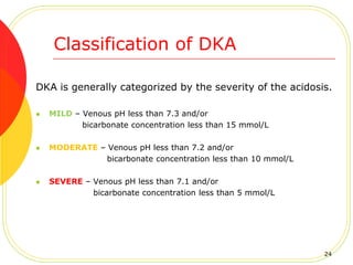 DKA is generally categorized by the severity of the acidosis.
 MILD – Venous pH less than 7.3 and/or
bicarbonate concentration less than 15 mmol/L
 MODERATE – Venous pH less than 7.2 and/or
bicarbonate concentration less than 10 mmol/L
 SEVERE – Venous pH less than 7.1 and/or
bicarbonate concentration less than 5 mmol/L
Classification of DKA
24
 