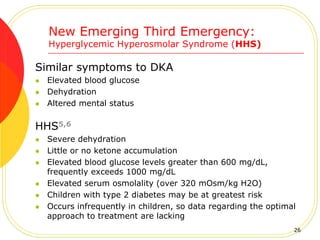 New Emerging Third Emergency:
Hyperglycemic Hyperosmolar Syndrome (HHS)
Similar symptoms to DKA
 Elevated blood glucose
 Dehydration
 Altered mental status
HHS5,6
 Severe dehydration
 Little or no ketone accumulation
 Elevated blood glucose levels greater than 600 mg/dL,
frequently exceeds 1000 mg/dL
 Elevated serum osmolality (over 320 mOsm/kg H2O)
 Children with type 2 diabetes may be at greatest risk
 Occurs infrequently in children, so data regarding the optimal
approach to treatment are lacking
26
 